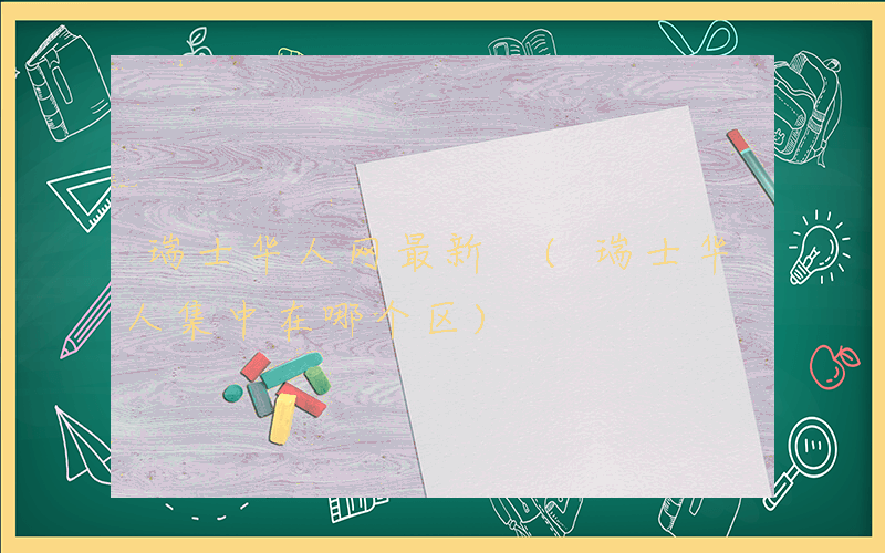 瑞士华人网最新 (瑞士华人集中在哪个区)